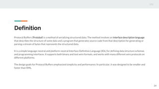 Definition
Protocol Buffers (Protobuf) is a method of serializing structured data. The method involves an interface descriptionlanguage
that describes the structure of some data and a program that generates source code from that description for generating or
parsing a stream of bytes that represents the structured data.
It is a simple language-neutral and platform-neutral Interface Definition Language (IDL) for defining data structure schemas
and programming interfaces. It supports both binary and text wire formats, and works with many different wire protocols on
different platforms.
The design goals for Protocol Buffers emphasized simplicity and performance. In particular, it was designed to be smaller and
faster than XML.
24
 