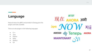 Language
Natural choice for gRPC and protobuf is Golang given the
plugins and tools available
There are also plugins in the following languages:
● C++
● Java
● Python
● Ruby
● Node.js
● C#
27
 