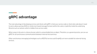 gRPC advantage
The main advantage of developing services and clients with gRPC is that your service code or client side code doesn’t need
to worry about parsing JSON or similar text-based message formats (within the code or implicitly inside the underlying
libraries such as Jackson, which is hidden from service code).
What comes in the wire is a binary format, which is unmarshalled into an object. Therefore, as a general practice, we can use
gRPC for all synchronous communications between internal microservices.
Other synchronous messaging technologies such as RESTful services and GraphQL are more suitable for external-facing
services.
30
 