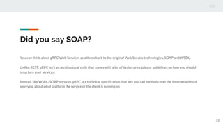 Did you say SOAP?
You can think about gRPC Web Services as a throwback to the original Web Service technologies, SOAP and WSDL.
Unlike REST, gRPC isn't an architectural style that comes with a lot of design principles or guidelines on how you should
structure your services.
Instead, like WSDL/SOAP services, gRPC is a technical specification that lets you call methods over the Internet without
worrying about what platform the service or the client is running on
33
 