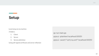 Setup
Local setup on my machine
3 folders:
1. Client
2. Server
3. Service definition
Using self-signed certificate and server reflection
39
go run main.go
grpcui -plaintext localhost:50051
grpcui -cacert "cert/ca.cert" localhost:50051
 