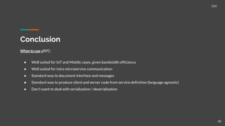 Conclusion
Whento use gRPC:
● Well suited for IoT and Mobile cases, given bandwidth efficiency
● Well suited for intra microservice communication
● Standard way to document interface and messages
● Standard way to produce client and server code from service definition (language agnostic)
● Don’t want to deal with serialization / deserialization
45
 