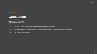 Conclusion
Whennot to use gRPC:
● You don’t want your client and server to be tightly coupled
● You are using REST not in a RESTful way and hope gRPC will solve all your problems
● You love the buzzword
46
 