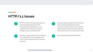 HTTP/1.1 issues
1
HTTP/1.1 was limited to processing only
one outstanding request per TCP
connection, forcing browsers to use
multiple TCP connections to process
multiple requests simultaneously.
2
However, using too many TCP connections
in parallel leads to TCP congestion that
causes unfair monopolization of network
resources
3
Issuing multiple requests from the browser
also causes data duplication on data
transmission wires, which in turn requires
additional protocols to extract the desired
information free of errors at the end-nodes.
4
Security loopholes (like Cookie Hack)*
9* [ http://http2.github.io/http2-spec/#TLSUsage ]
 