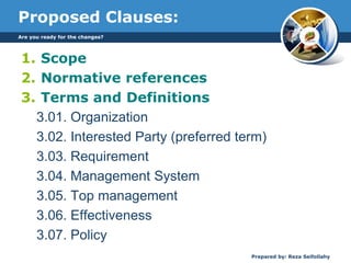 Proposed Clauses:
1. Scope
2. Normative references
3. Terms and Definitions
3.01. Organization
3.02. Interested Party (preferred term)
3.03. Requirement
3.04. Management System
3.05. Top management
3.06. Effectiveness
3.07. Policy
Are you ready for the changes?
Prepared by: Reza Seifollahy
 