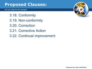 Proposed Clauses:
3.18. Conformity
3.19. Non-conformity
3.20. Correction
3.21. Corrective Action
3.22. Continual improvement
Are you ready for the changes?
Prepared by: Reza Seifollahy
 