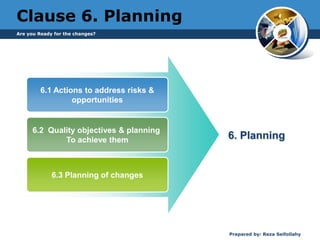 Are you Ready for the changes?
Prepared by: Reza Seifollahy
Clause 6. Planning
6.1 Actions to address risks &
opportunities
6.2 Quality objectives & planning
To achieve them
6.3 Planning of changes
6. Planning
 