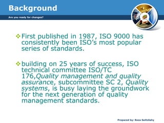 Are you ready for changes?
Prepared by: Reza Seifollahy
Background
First published in 1987, ISO 9000 has
consistently been ISO’s most popular
series of standards.
building on 25 years of success, ISO
technical committee ISO/TC
176,Quality management and quality
assurance, subcommittee SC 2, Quality
systems, is busy laying the groundwork
for the next generation of quality
management standards.
 