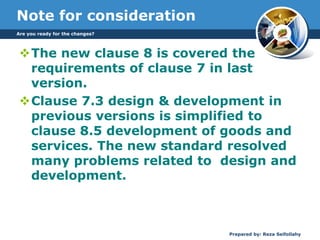 Note for consideration
The new clause 8 is covered the
requirements of clause 7 in last
version.
Clause 7.3 design & development in
previous versions is simplified to
clause 8.5 development of goods and
services. The new standard resolved
many problems related to design and
development.
Are you ready for the changes?
Prepared by: Reza Seifollahy
 
