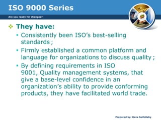 ISO 9000 Series
 They have:
 Consistently been ISO’s best-selling
standards ;
 Firmly established a common platform and
language for organizations to discuss quality ;
 By defining requirements in ISO
9001, Quality management systems, that
give a base-level confidence in an
organization’s ability to provide conforming
products, they have facilitated world trade.
Are you ready for changes?
Prepared by: Reza Seifollahy
 