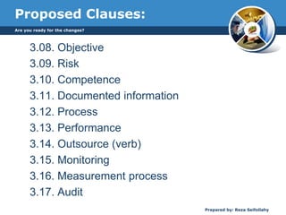 Proposed Clauses:
3.08. Objective
3.09. Risk
3.10. Competence
3.11. Documented information
3.12. Process
3.13. Performance
3.14. Outsource (verb)
3.15. Monitoring
3.16. Measurement process
3.17. Audit
Are you ready for the changes?
Prepared by: Reza Seifollahy
 