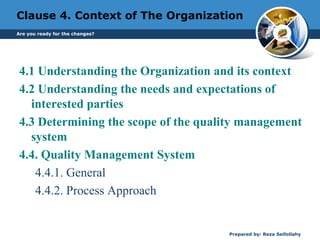 Clause 4. Context of The Organization
4.1 Understanding the Organization and its context
4.2 Understanding the needs and expectations of
interested parties
4.3 Determining the scope of the quality management
system
4.4. Quality Management System
4.4.1. General
4.4.2. Process Approach
Prepared by: Reza Seifollahy
Are you ready for the changes?
 