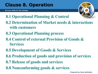 Clause 8. Operation
8.1 Operational Planning & Control
8.2 Determination of Market needs & interactions
with customers
8.3 Operational Planning process
8.4 Control of external Provision of Goods &
Services
8.5 Development of Goods & Services
8.6 Production of goods and provision of services
8.7 Release of goods and services
8.8 Nonconforming goods & services
Are you ready for the changes
Prepared by: Reza Seifollahy
 