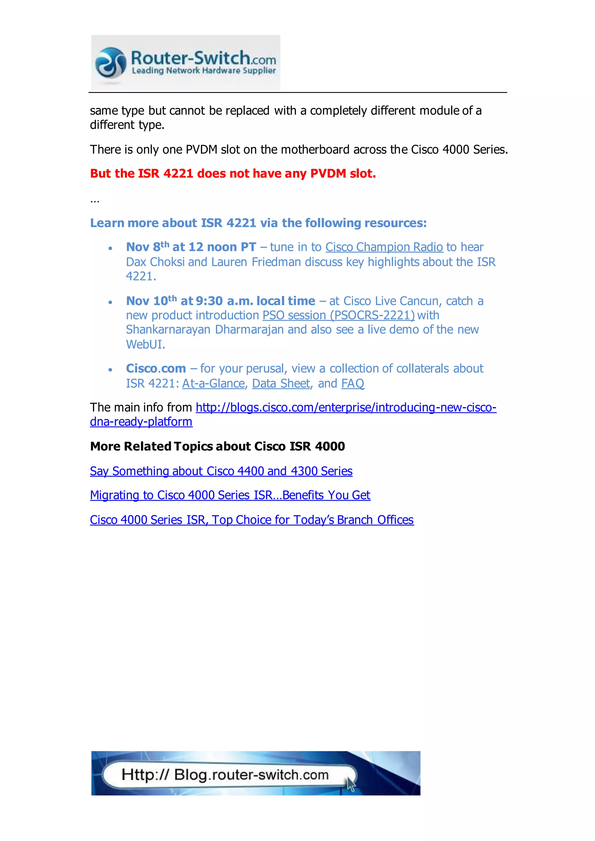 same type but cannot be replaced with a completely different module of a
different type.
There is only one PVDM slot on the motherboard across the Cisco 4000 Series.
But the ISR 4221 does not have any PVDM slot.
…
Learn more about ISR 4221 via the following resources:
 Nov 8th at 12 noon PT – tune in to Cisco Champion Radio to hear
Dax Choksi and Lauren Friedman discuss key highlights about the ISR
4221.
 Nov 10th at 9:30 a.m. local time – at Cisco Live Cancun, catch a
new product introduction PSO session (PSOCRS-2221) with
Shankarnarayan Dharmarajan and also see a live demo of the new
WebUI.
 Cisco.com – for your perusal, view a collection of collaterals about
ISR 4221: At-a-Glance, Data Sheet, and FAQ
The main info from http://blogs.cisco.com/enterprise/introducing-new-cisco-
dna-ready-platform
More Related Topics about Cisco ISR 4000
Say Something about Cisco 4400 and 4300 Series
Migrating to Cisco 4000 Series ISR…Benefits You Get
Cisco 4000 Series ISR, Top Choice for Today’s Branch Offices
 