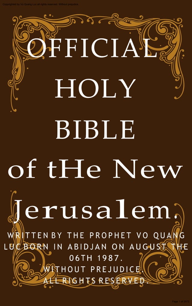 OFFICIAL
HOLY
Copyrighted by Vo Quang Luc all rights reserved. Without prejudice.
BIBLE
of tHe New
Jerusalem.
W R I T T E N B Y T H E P R O P H E T V O Q U A N G
L U C B O R N I N A B I D J A N O N A U G U S T T H E
0 6 T H 1 9 8 7 .
W I T H O U T P R E J U D I C E .
A L L R I G H T S R E S E R V E D .
Page 1 of 2573
 