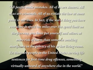 “All people make mistakes. All of us are sinners. All
of us are criminals. All of us violate the law at some
point in our lives. In fact, if the worst thing you have
ever done is speed ten miles over the speed limit on
the freeway, you have put yourself and others at
more risk of harm than someone smoking
marijuana in the privacy of his or her living room.
Yet there are people in the United States serving life
sentences for first-time drug offenses, something
virtually unheard of anywhere else in the world.”

 