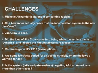 CHALLENGES
1. Michelle Alexander is paranoid concerning racism
2. Can Alexander actually prove that the incarceration system is the new
Jim Crow?
3. Jim Crow is dead.
4. Did the idea of Jim Crow come into being when the settlers came to
“America” and labeled the First Inhabitants “savages”?
5. Racism is gone. It’s 2013 (assumptions)
6. Are some laws/acts coded for a specific ethnicity or are the laws a
warning for all?
7. Is the system (jails and prisons/laws) targeting African Americans
more than other races?
 