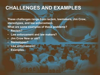CHALLENGES AND EXAMPLES
These challenges range from racism, lawmakers, Jim Crow,
stereotypes, and law enforcement.
What are some examples of these problems?
• Racism?
• Law enforcement and law makers?
• Jim Crow New or old?
• Stereotypes?
• Law enforcement?
• Examples.
 