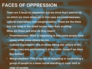 FACES OF OPPRESSION
There are 5 faces of oppression but the three that I want to hit
on which are more dominant in this case are powerlessness,
cultural imperialism, and marginalization. These are the three
that see tying to the listed issues more than anything.
What are these and what do they mean?
• Powerlessness- What is happening is that some people have
power while some others do not.
• Cultural imperialism- this involves taking the culture of the
ruling class and establishing it at the norm. Haven’t we done
this before?
• Marginalization- This is the act of relegating or confronting a
group of people to a lower social standing or outer limit or
edge of society.
 