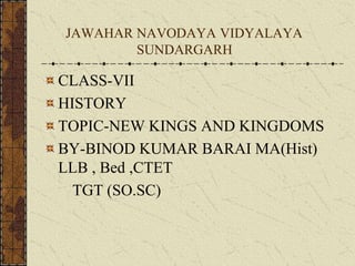 JAWAHAR NAVODAYA VIDYALAYA
SUNDARGARH
CLASS-VII
HISTORY
TOPIC-NEW KINGS AND KINGDOMS
BY-BINOD KUMAR BARAI MA(Hist)
LLB , Bed ,CTET
TGT (SO.SC)
 
