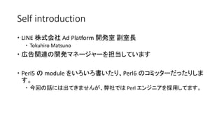 Self introduction
 LINE 株式会社 Ad Platform 開発室 副室長
 Tokuhiro Matsuno
 広告関連の開発マネージャーを担当しています
 Perl5 の module をいろいろ書いたり、Perl6 のコミッターだったりしま
す。
 今回の話には出てきませんが、弊社では Perl エンジニアを採用してます。
 