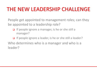 THE NEW LEADERSHIP CHALLENGE
People get appointed to management roles; can they
be appointed to a leadership role?
 If people ignore a manager, is he or she still a
manager?
 If people ignore a leader, is he or she still a leader?
Who determines who is a manager and who is a
leader?
 