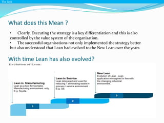 What does this Mean ?
The Link
• Clearly, Executing the strategy is a key differentiation and this is also
controlled by the value system of the organisation.
• The successful organisations not only implemented the strategy better
but also understood that Lean had evolved to the New Lean over the years
With time Lean has also evolved?
 