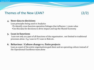 Themes of the New LEAN? (2/2)
Lean Evolved
4. Steer data to decisions
Lean principles being used in Analytics
•To identify cross function operation linkages that influence / create value
•Use this data for decisions to drive impact and tap the Shared Economy
5. Lean in functions
Lean not only as a part of all functions of the organisation , not limited to traditional
processes alone. E.g. Lean in IT, Lean in Risk etc.
6. Behaviour / Culture change vs. finite projects
Lean as a part of the entire organisations goal sheet and an operating culture instead of
the Operational Excellence team alone
 