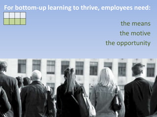 For bottom-up learning to thrive, employees need:
the means
the motive
the opportunity
 