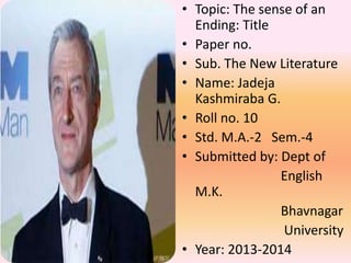 • Topic: The sense of an
Ending: Title
• Paper no.
• Sub. The New Literature
• Name: Jadeja
Kashmiraba G.
• Roll no. 10
• Std. M.A.-2 Sem.-4
• Submitted by: Dept of
English
M.K.
Bhavnagar
University
• Year: 2013-2014
 