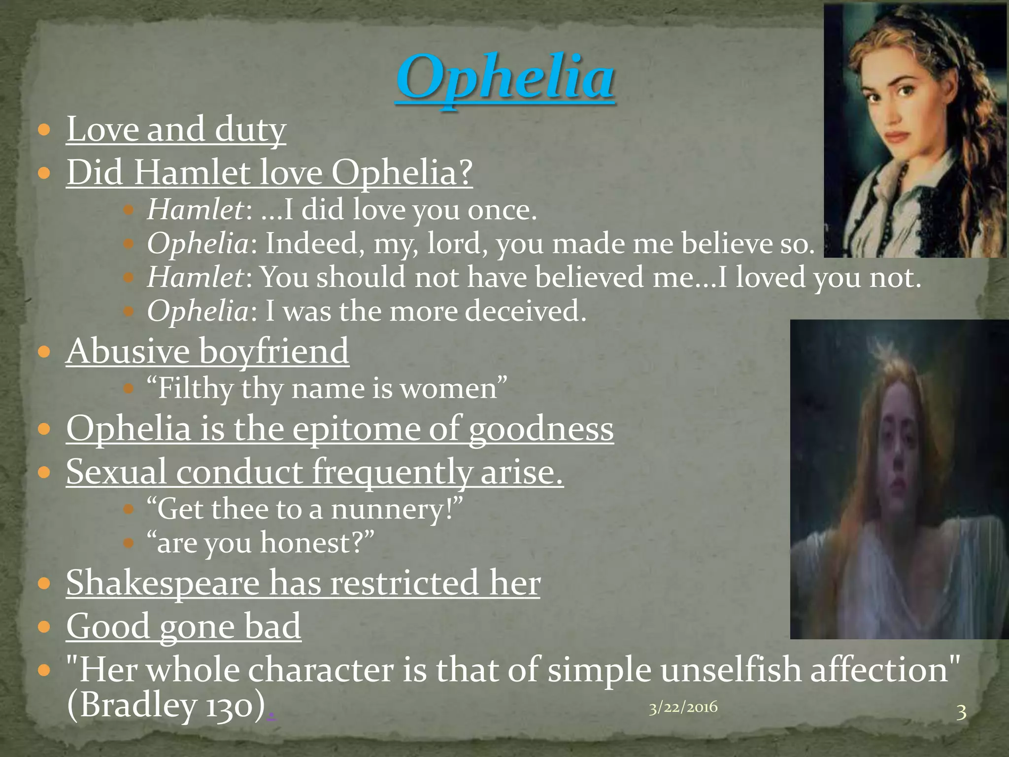  Love and duty
 Did Hamlet love Ophelia?
 Hamlet: ...I did love you once.
 Ophelia: Indeed, my, lord, you made me believe so.
 Hamlet: You should not have believed me...I loved you not.
 Ophelia: I was the more deceived.
 Abusive boyfriend
 “Filthy thy name is women”
 Ophelia is the epitome of goodness
 Sexual conduct frequently arise.
 “Get thee to a nunnery!”
 “are you honest?”
 Shakespeare has restricted her
 Good gone bad
 "Her whole character is that of simple unselfish affection"
(Bradley 130). 3/22/2016 3
 
