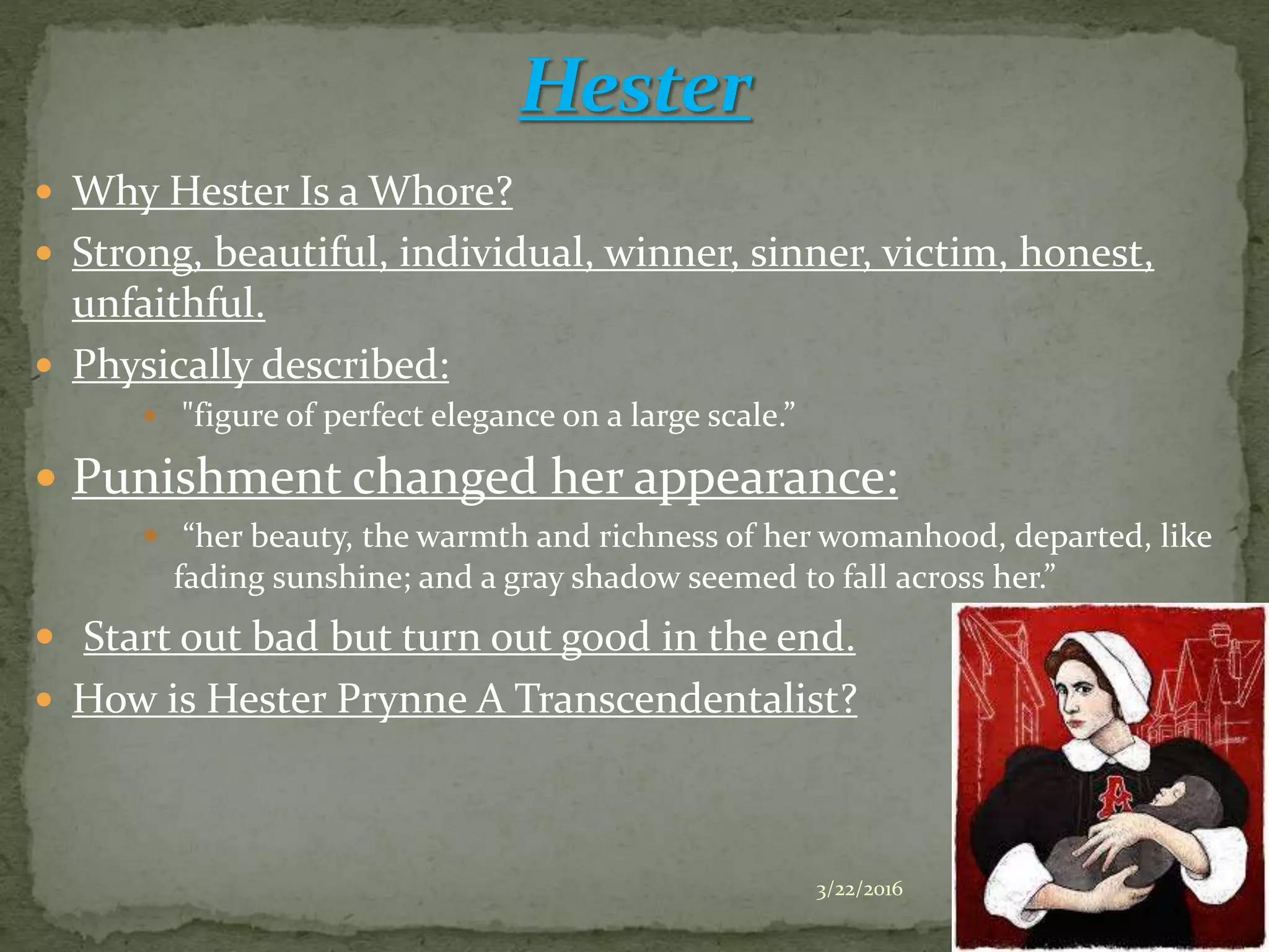  Why Hester Is a Whore?
 Strong, beautiful, individual, winner, sinner, victim, honest,
unfaithful.
 Physically described:
 "figure of perfect elegance on a large scale.”
 Punishment changed her appearance:
 “her beauty, the warmth and richness of her womanhood, departed, like
fading sunshine; and a gray shadow seemed to fall across her.”
 Start out bad but turn out good in the end.
 How is Hester Prynne A Transcendentalist?
3/22/2016 4
 