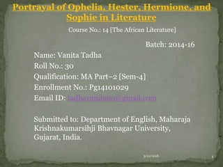 Portrayal of Ophelia, Hester, Hermione, and
Sophie in Literature
Course No.: 14 [The African Literature]
Batch: 2014-16
Name: Vanita Tadha
Roll No.: 30
Qualification: MA Part–2 [Sem-4]
Enrollment No.: Pg14101029
Email ID: tadhavanita90@gmail.com
Submitted to: Department of English, Maharaja
Krishnakumarsihji Bhavnagar University,
Gujarat, India.
3/22/2016 1
 