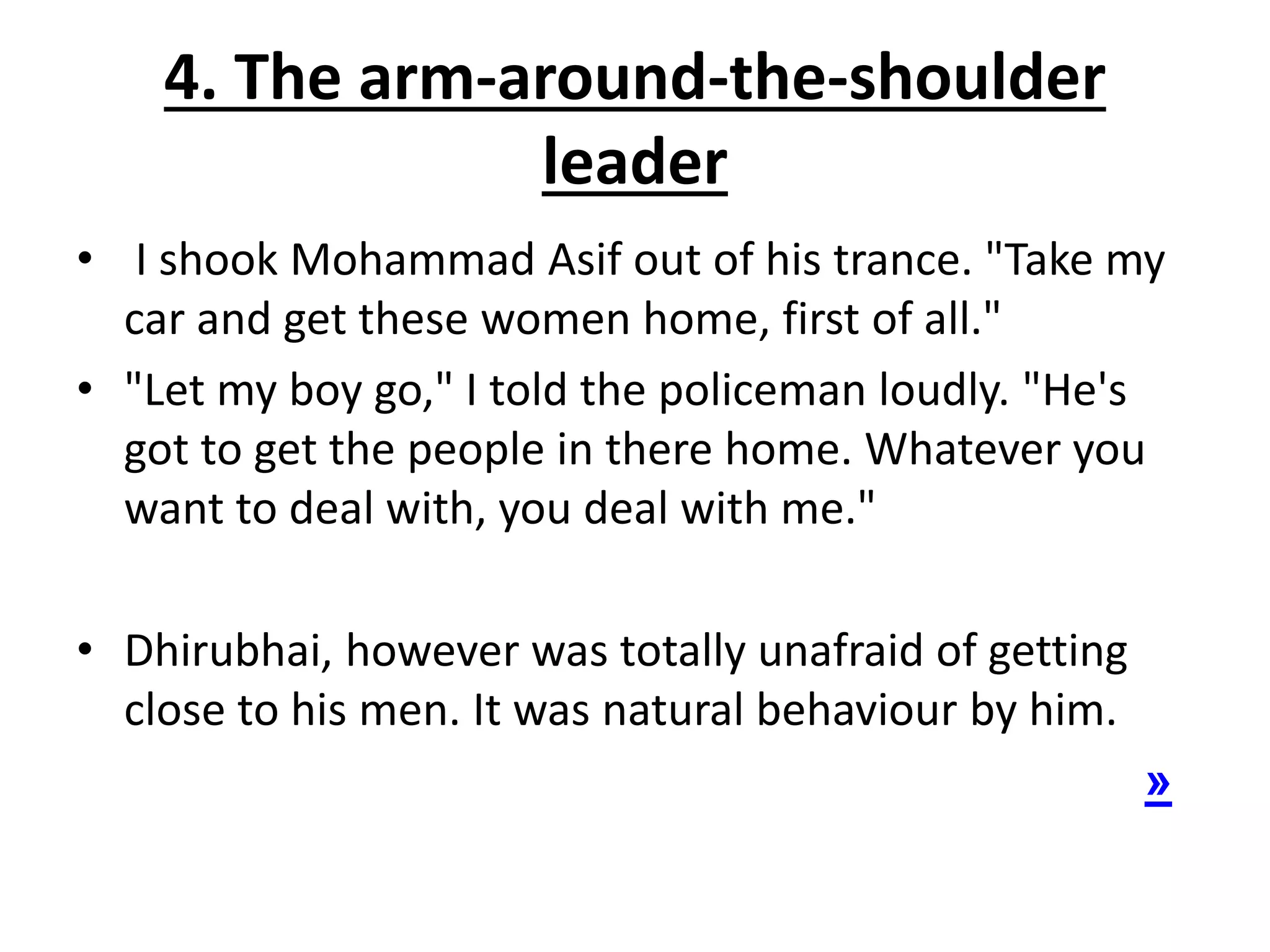 4. The arm-around-the-shoulder
leader
• I shook Mohammad Asif out of his trance. "Take my
car and get these women home, first of all."
• "Let my boy go," I told the policeman loudly. "He's
got to get the people in there home. Whatever you
want to deal with, you deal with me."
• Dhirubhai, however was totally unafraid of getting
close to his men. It was natural behaviour by him.
»
 
