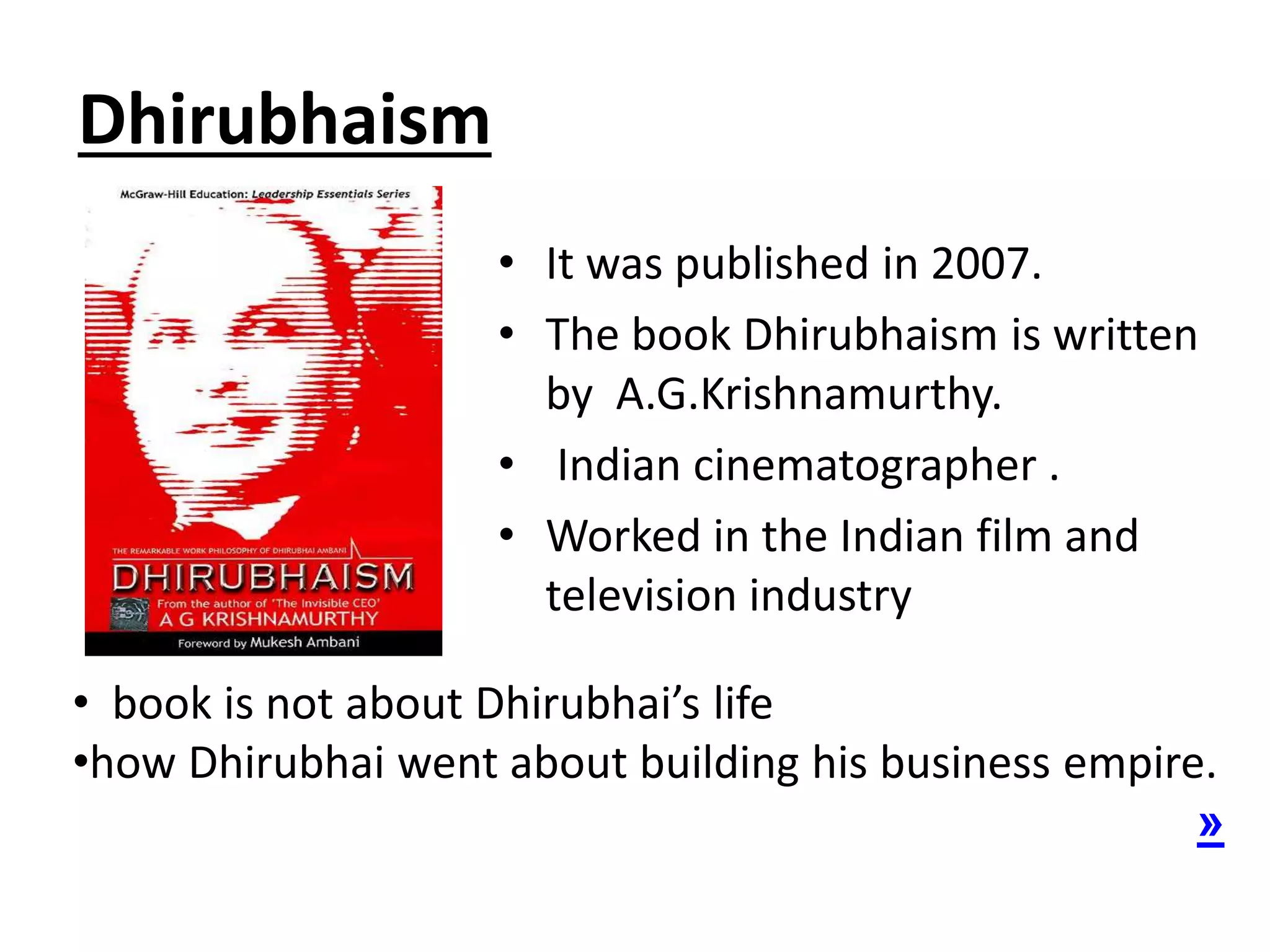 Dhirubhaism
• It was published in 2007.
• The book Dhirubhaism is written
by A.G.Krishnamurthy.
• Indian cinematographer .
• Worked in the Indian film and
television industry
• book is not about Dhirubhai’s life
•how Dhirubhai went about building his business empire.
»
 