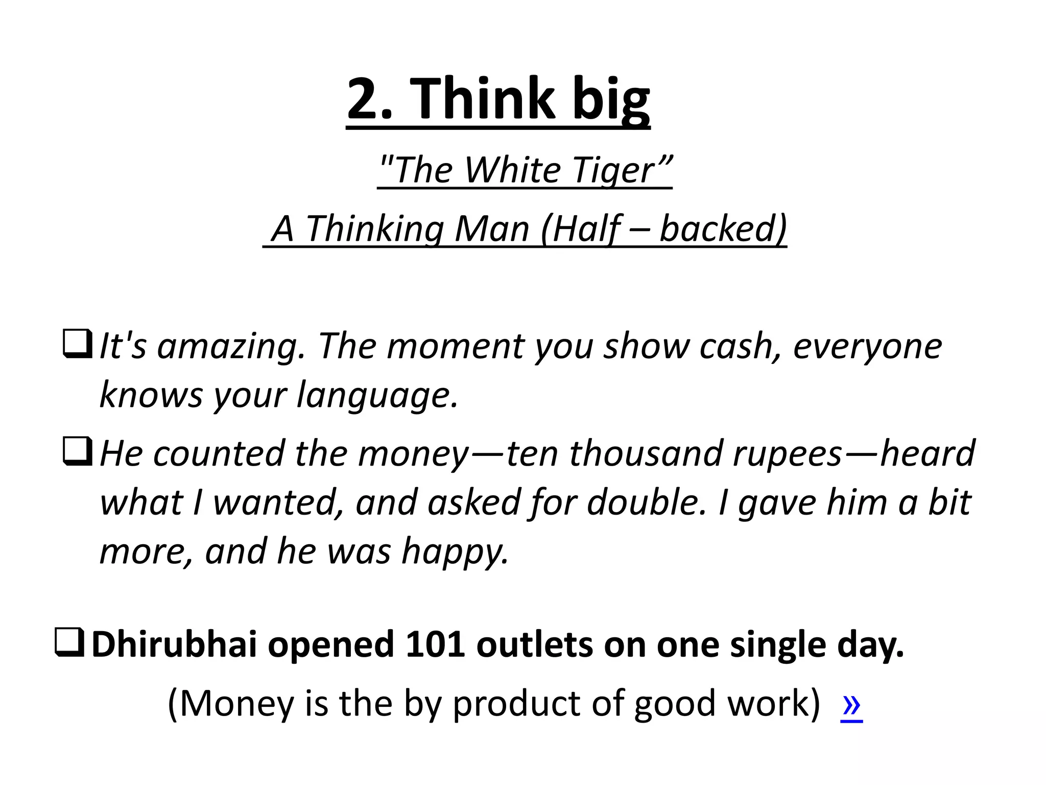 2. Think big
"The White Tiger”
A Thinking Man (Half – backed)
It's amazing. The moment you show cash, everyone
knows your language.
He counted the money—ten thousand rupees—heard
what I wanted, and asked for double. I gave him a bit
more, and he was happy.
Dhirubhai opened 101 outlets on one single day.
(Money is the by product of good work) »
 