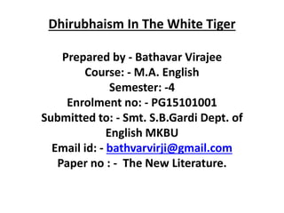 Dhirubhaism In The White Tiger
Prepared by - Bathavar Virajee
Course: - M.A. English
Semester: -4
Enrolment no: - PG15101001
Submitted to: - Smt. S.B.Gardi Dept. of
English MKBU
Email id: - bathvarvirji@gmail.com
Paper no : - The New Literature.
 