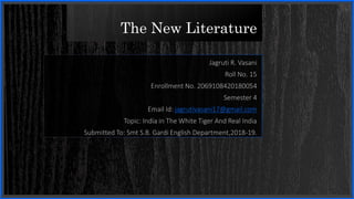 The New Literature
Jagruti R. Vasani
Roll No. 15
Enrollment No. 2069108420180054
Semester 4
Email Id: jagrutivasani17@gmail.com
Topic: India in The White Tiger And Real India
Submitted To: Smt S.B. Gardi English Department,2018-19.
 
