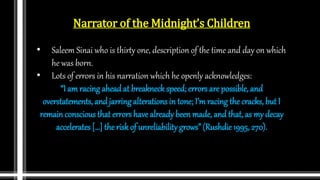 Narrator of the Midnight’s Children
• Saleem Sinai who is thirty one, description of the time and day on which
he was born.
• Lots of errors in his narration which he openly acknowledges:
“I amracing ahead at breakneck speed; errors are possible, and
overstatements, and jarringalterations in tone; I’mracing the cracks, but I
remain conscious that errors have already been made, and that, as my decay
accelerates […] the risk of unreliabilitygrows” (Rushdie 1995, 270).
 
