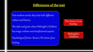 Differences of the text
Post modern novels, they deal with different
culture and history.
The style and genre where Midnight's Children
has magic realism and metafictional aspects.
Psychological fiction -Brane's The Sense of an
Ending.
The Sense of an
Ending
Midnight’s
Children
 