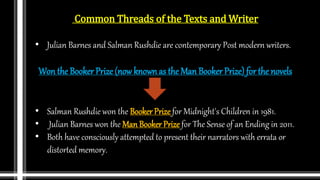 Common Threads of the Texts and Writer
• Julian Barnes and Salman Rushdie are contemporary Post modern writers.
Won the Booker Prize (now known as the Man Booker Prize) for the novels
• Salman Rushdie won the Booker Prize for Midnight's Children in 1981.
• Julian Barnes won the Man Booker Prize for The Sense of an Ending in 2011.
• Both have consciously attempted to present their narrators with errata or
distorted memory.
 