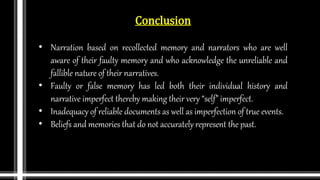 Conclusion
• Narration based on recollected memory and narrators who are well
aware of their faulty memory and who acknowledge the unreliable and
fallible nature of their narratives.
• Faulty or false memory has led both their individual history and
narrative imperfect thereby making their very “self” imperfect.
• Inadequacy of reliable documents as well as imperfection of true events.
• Beliefs and memories that do not accurately represent the past.
 