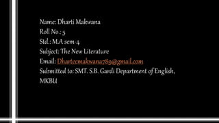 Name: Dharti Makwana
Roll No.: 5
Std.: M.A sem-4
Subject: The New Literature
Email: Dharteemakwana789@gmail.com
Submitted to: SMT. S.B. Gardi Department of English,
MKBU
 
