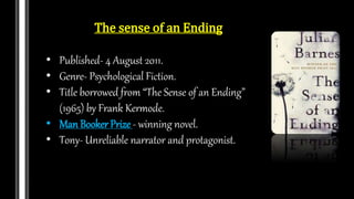The sense of an Ending
• Published- 4 August 2011.
• Genre- Psychological Fiction.
• Title borrowed from “The Sense of an Ending”
(1965) by Frank Kermode.
• Man Booker Prize - winning novel.
• Tony- Unreliable narrator and protagonist.
 