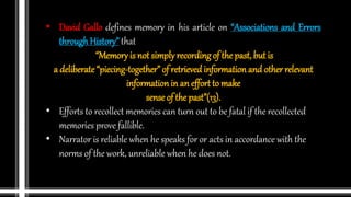 • David Gallo defines memory in his article on “Associations and Errors
throughHistory” that
“Memory is not simply recording of the past, but is
a deliberate “piecing-together” of retrieved information and other relevant
information in an effort to make
sense of the past”(13).
• Efforts to recollect memories can turn out to be fatal if the recollected
memories prove fallible.
• Narrator is reliable when he speaks for or acts in accordance with the
norms of the work, unreliable when he does not.
 