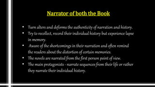 Narrator of both the Book
• Turn alters and deforms the authenticity of narration and history.
• Try to recollect, record their individual history but experience lapse
in memory.
• Aware of the shortcomings in their narration and often remind
the readers about the distortion of certain memories.
• The novels are narrated from the first person point of view.
• The main protagonists - narrate sequences from their life or rather
they narrate their individual history.
 