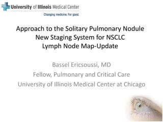 Approach to the Solitary Pulmonary NoduleNew Staging System for NSCLCLymph Node Map-Update Bassel Ericsoussi, MD Fellow, Pulmonary and Critical Care University of Illinois Medical Center at Chicago 