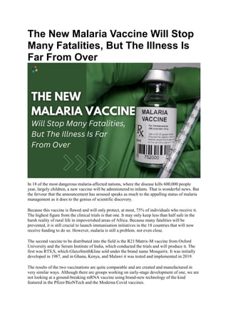 The New Malaria Vaccine Will Stop
Many Fatalities, But The Illness Is
Far From Over
In 18 of the most dangerous malaria-affected nations, where the disease kills 600,000 people
year, largely children, a new vaccine will be administered to infants. That is wonderful news. But
the fervour that the announcement has aroused speaks as much to the appalling status of malaria
management as it does to the genius of scientific discovery.
Because this vaccine is flawed and will only protect, at most, 75% of individuals who receive it.
The highest figure from the clinical trials is that one. It may only keep less than half safe in the
harsh reality of rural life in impoverished areas of Africa. Because many fatalities will be
prevented, it is still crucial to launch immunisation initiatives in the 18 countries that will now
receive funding to do so. However, malaria is still a problem. not even close.
The second vaccine to be distributed into the field is the R21/Matrix-M vaccine from Oxford
University and the Serum Institute of India, which conducted the trials and will produce it. The
first was RTS,S, which GlaxoSmithKline sold under the brand name Mosquirix. It was initially
developed in 1987, and in Ghana, Kenya, and Malawi it was tested and implemented in 2019.
The results of the two vaccinations are quite comparable and are created and manufactured in
very similar ways. Although there are groups working on early-stage development of one, we are
not looking at a ground-breaking mRNA vaccine using brand-new technology of the kind
featured in the Pfizer/BioNTech and the Moderna Covid vaccines.
 