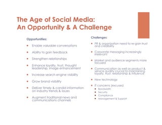 The Age of Social Media:
An Opportunity & A Challenge
                                             Challenges:
  Opportunities:
                                               PR & organization need to re-gain trust
      Enable valuable conversations            and credibility

      Ability to gain feedback                Corporate messaging increasingly
                                                irrelevant
      Strengthen relationships
                                               Market and audience segments more
                                                focused
      Enhance loyalty, trust, thought
       leadership, image enhancement           Communication as well as product &
                                                service quality crucial to maintaining
      Increase search engine visibility        loyalty, trust, relationship & influence

                                               New technology
      Grow brand visibility
                                               IT concerns (excuses)
      Deliver timely & candid information         Bandwidth
       on industry trends & issues                 Security
                                                   Compliance
      Augment traditional news and                Management & Support
       communications channels
 