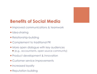 Benefits of Social Media
  Improved communications & teamwork
  Idea-sharing
  Relationship-building
  Complement to traditional PR
  More open dialogue with key audiences
   (e.g., accountants, open source community)

  Product development & innovation
  Customer service improvements
  Increased loyalty
  Reputation building
 